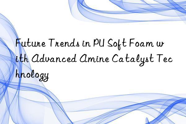 future trends in pu soft foam with advanced amine catalyst technology