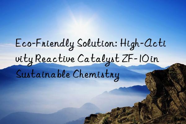 eco-friendly solution: high-activity reactive catalyst zf-10 in sustainable chemistry
