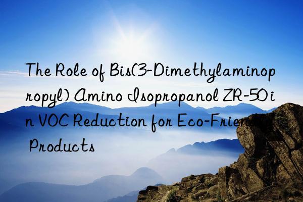 the role of bis(3-dimethylaminopropyl) amino isopropanol zr-50 in voc reduction for eco-friendly products
