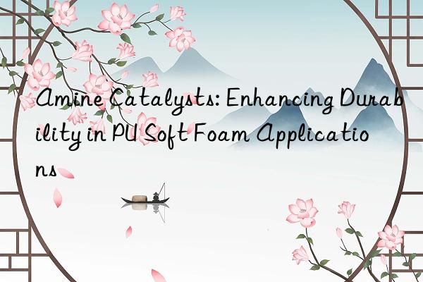 amine catalysts: enhancing durability in pu soft foam applications
