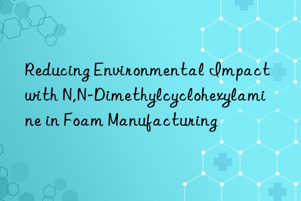 reducing environmental impact with n,n-dimethylcyclohexylamine in foam manufacturing