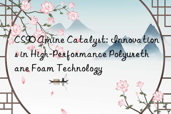 cs90 amine catalyst: innovations in high-performance polyurethane foam technology