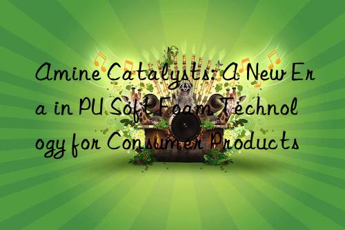 amine catalysts: a new era in pu soft foam technology for consumer products
