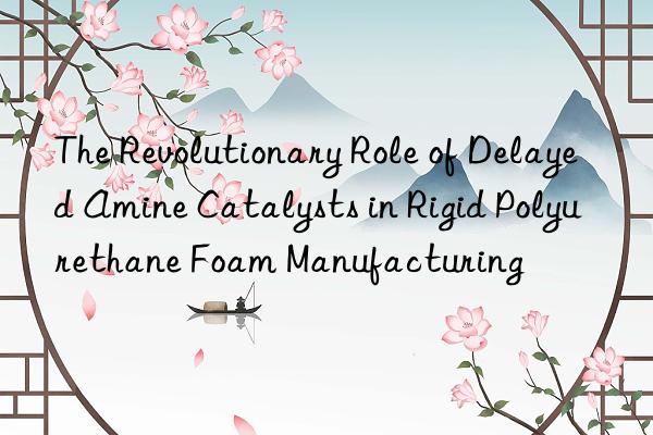 the revolutionary role of delayed amine catalysts in rigid polyurethane foam manufacturing