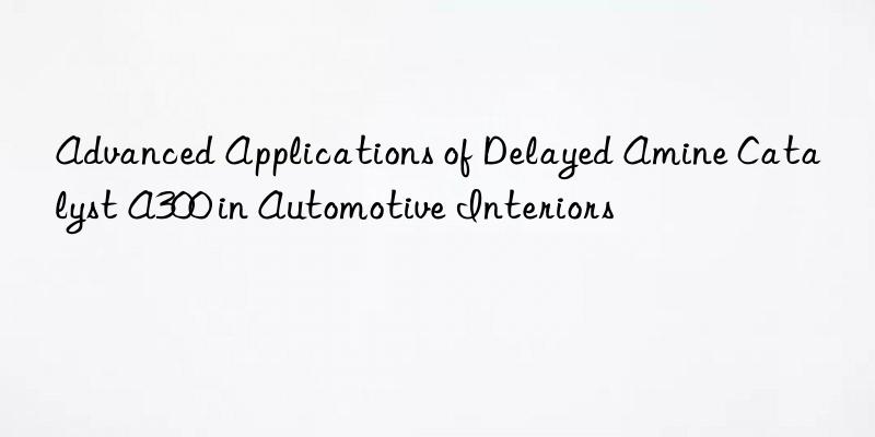 advanced applications of delayed amine catalyst a300 in automotive interiors