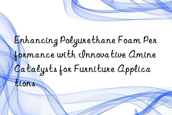 enhancing polyurethane foam performance with innovative amine catalysts for furniture applications