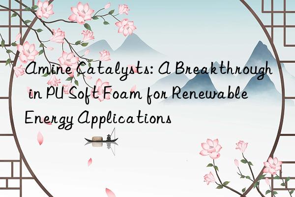 amine catalysts: a breakthrough in pu soft foam for renewable energy applications