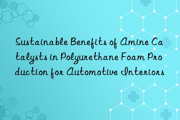 sustainable benefits of amine catalysts in polyurethane foam production for automotive interiors