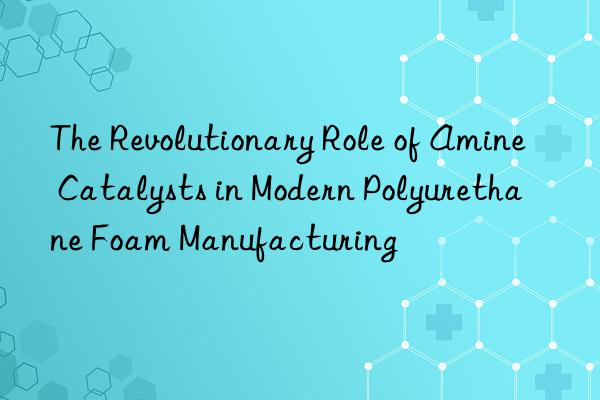the revolutionary role of amine catalysts in modern polyurethane foam manufacturing