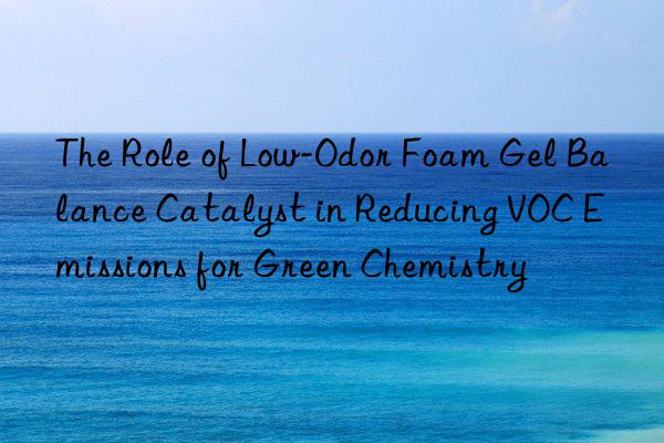 the role of low-odor foam gel balance catalyst in reducing voc emissions for green chemistry