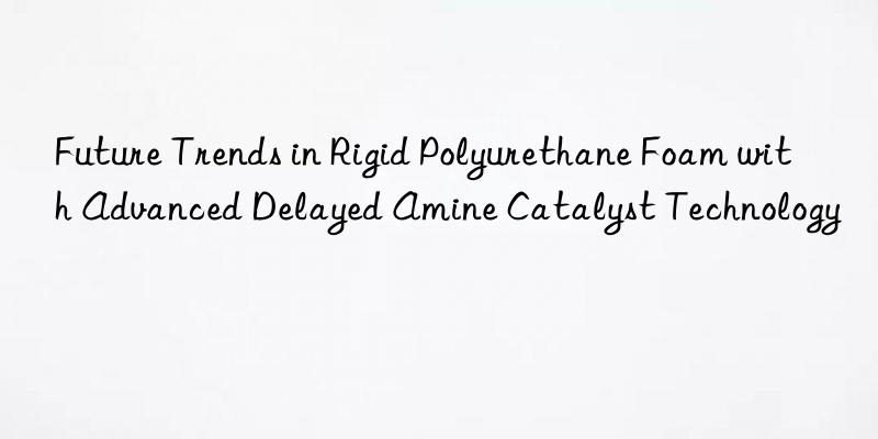 future trends in rigid polyurethane foam with advanced delayed amine catalyst technology