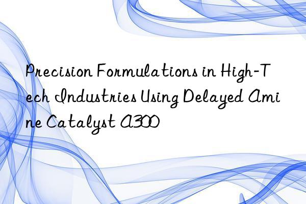 precision formulations in high-tech industries using delayed amine catalyst a300