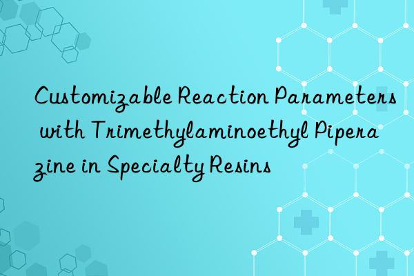 customizable reaction parameters with trimethylaminoethyl piperazine in specialty resins