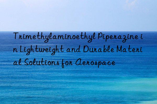 trimethylaminoethyl piperazine in lightweight and durable material solutions for aerospace