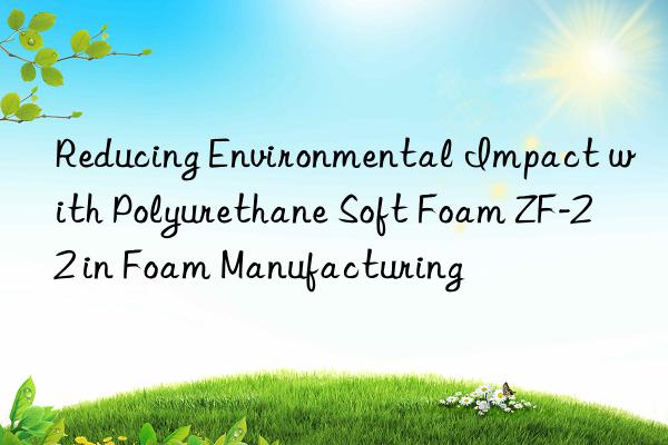 reducing environmental impact with polyurethane soft foam zf-22 in foam manufacturing