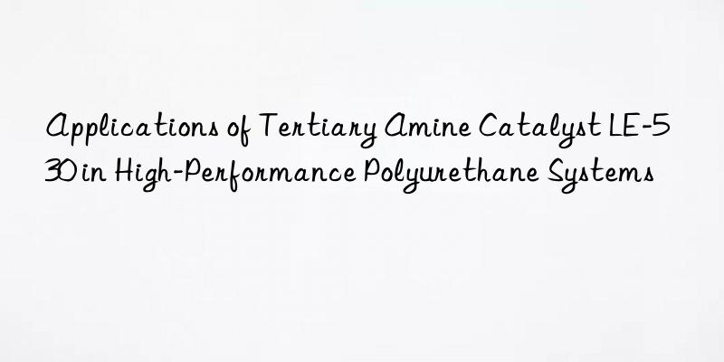 applications of tertiary amine catalyst le-530 in high-performance polyurethane systems