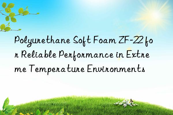 polyurethane soft foam zf-22 for reliable performance in extreme temperature environments