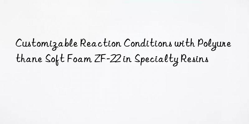 customizable reaction conditions with polyurethane soft foam zf-22 in specialty resins