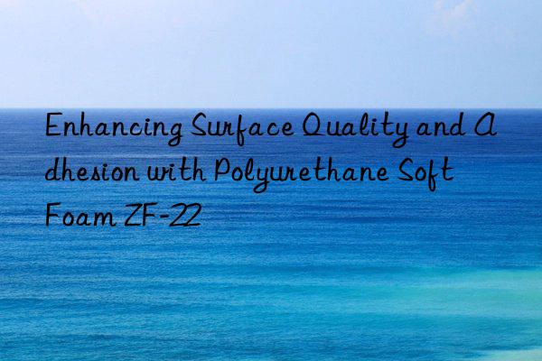 enhancing surface quality and adhesion with polyurethane soft foam zf-22