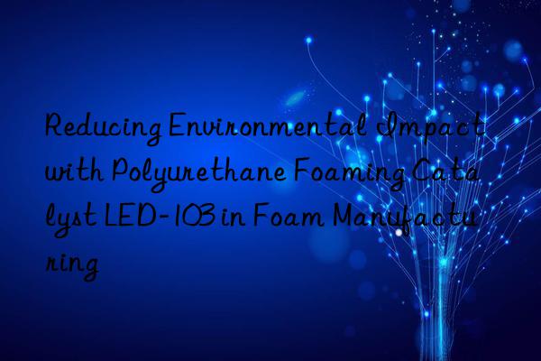 reducing environmental impact with polyurethane foaming catalyst led-103 in foam manufacturing