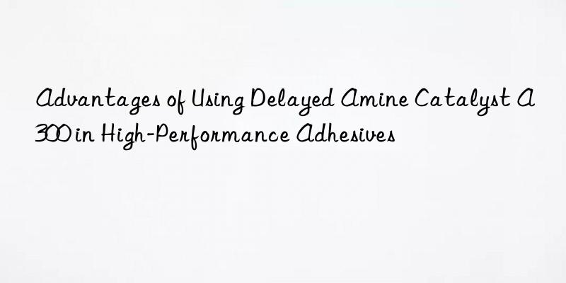 advantages of using delayed amine catalyst a300 in high-performance adhesives