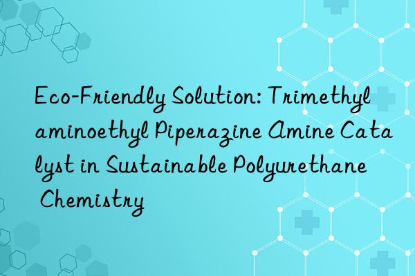 eco-friendly solution: trimethylaminoethyl piperazine amine catalyst in sustainable polyurethane chemistry