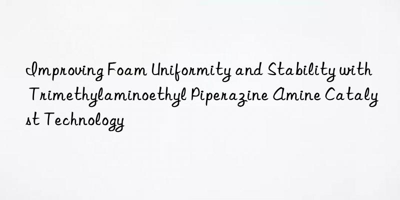 improving foam uniformity and stability with trimethylaminoethyl piperazine amine catalyst technology