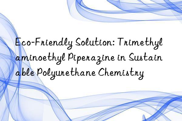 eco-friendly solution: trimethylaminoethyl piperazine in sustainable polyurethane chemistry