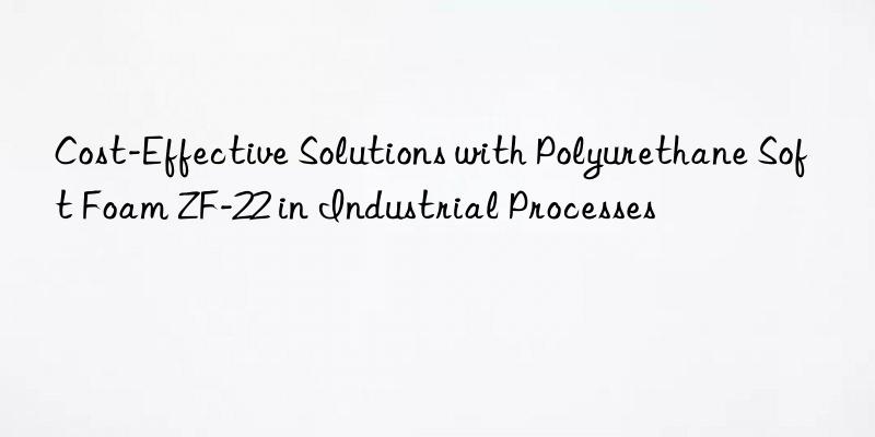 cost-effective solutions with polyurethane soft foam zf-22 in industrial processes