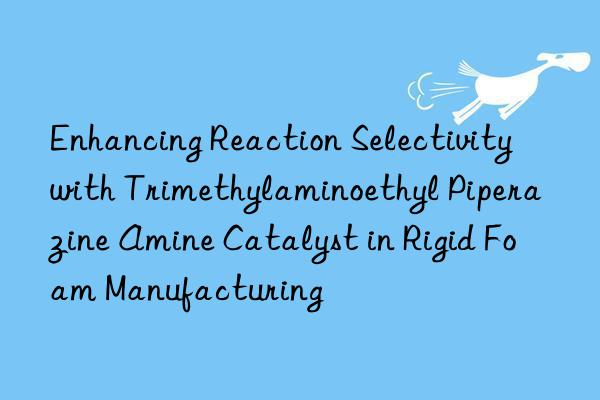 enhancing reaction selectivity with trimethylaminoethyl piperazine amine catalyst in rigid foam manufacturing