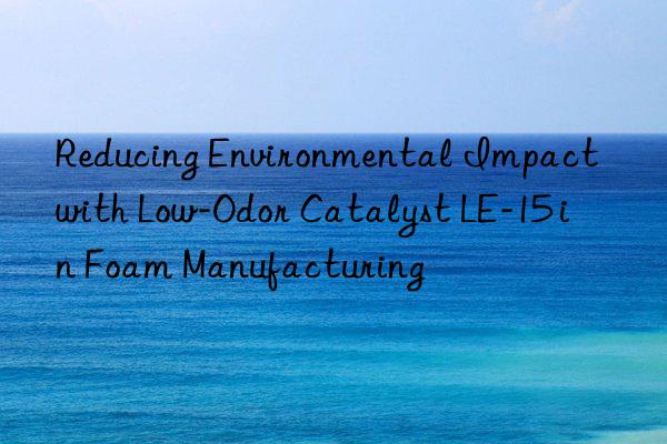 reducing environmental impact with low-odor catalyst le-15 in foam manufacturing