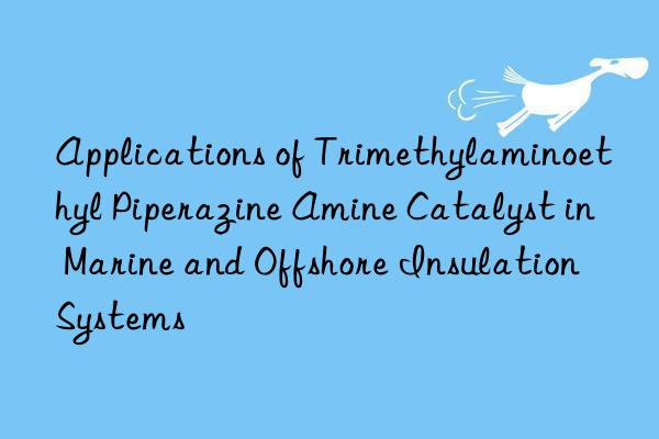applications of trimethylaminoethyl piperazine amine catalyst in marine and offshore insulation systems