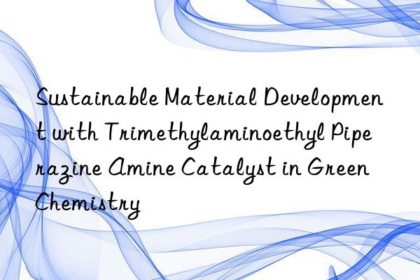 sustainable material development with trimethylaminoethyl piperazine amine catalyst in green chemistry