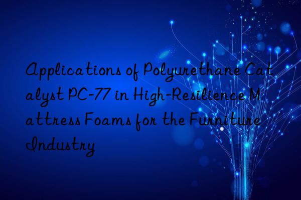 applications of polyurethane catalyst pc-77 in high-resilience mattress foams for the furniture industry