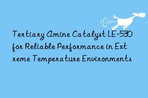 tertiary amine catalyst le-530 for reliable performance in extreme temperature environments