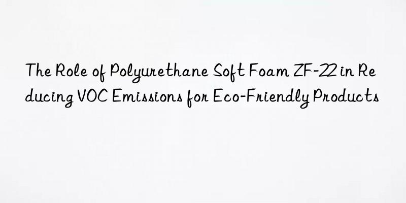 the role of polyurethane soft foam zf-22 in reducing voc emissions for eco-friendly products