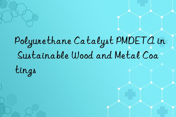polyurethane catalyst pmdeta in sustainable wood and metal coatings