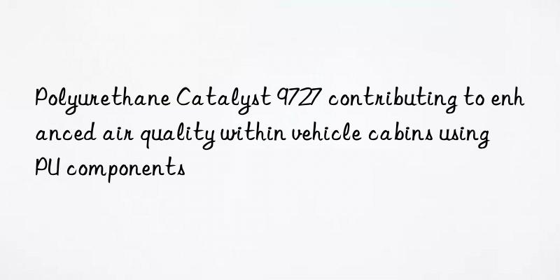 polyurethane catalyst 9727 contributing to enhanced air quality within vehicle cabins using pu components