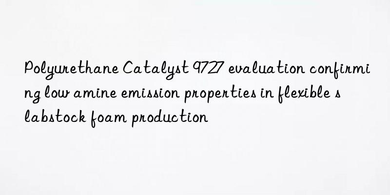 polyurethane catalyst 9727 evaluation confirming low amine emission properties in flexible slabstock foam production