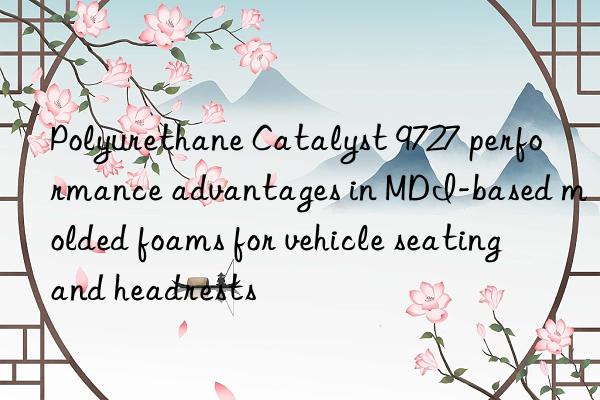 polyurethane catalyst 9727 performance advantages in mdi-based molded foams for vehicle seating and headrests