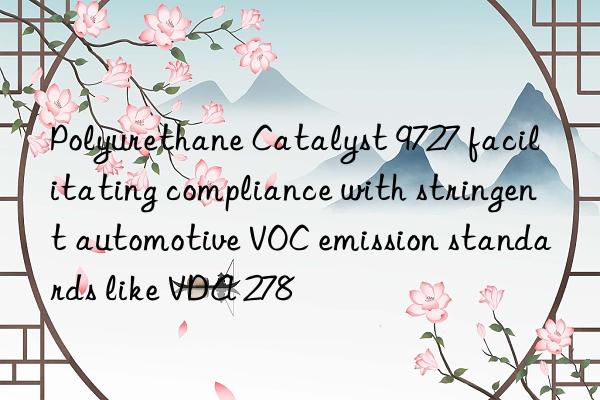 polyurethane catalyst 9727 facilitating compliance with stringent automotive voc emission standards like vda 278