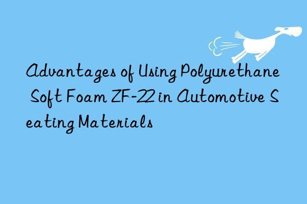 advantages of using polyurethane soft foam zf-22 in automotive seating materials