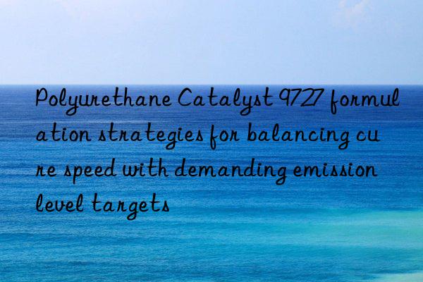 polyurethane catalyst 9727 formulation strategies for balancing cure speed with demanding emission level targets