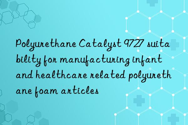 polyurethane catalyst 9727 suitability for manufacturing infant and healthcare related polyurethane foam articles