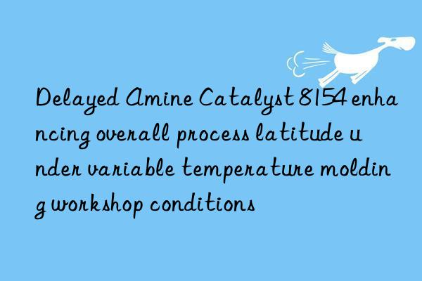 delayed amine catalyst 8154 enhancing overall process latitude under variable temperature molding workshop conditions