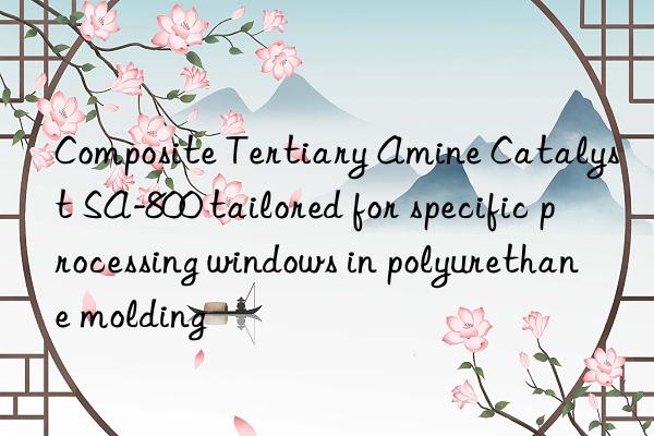 composite tertiary amine catalyst sa-800 tailored for specific processing wins in polyurethane molding