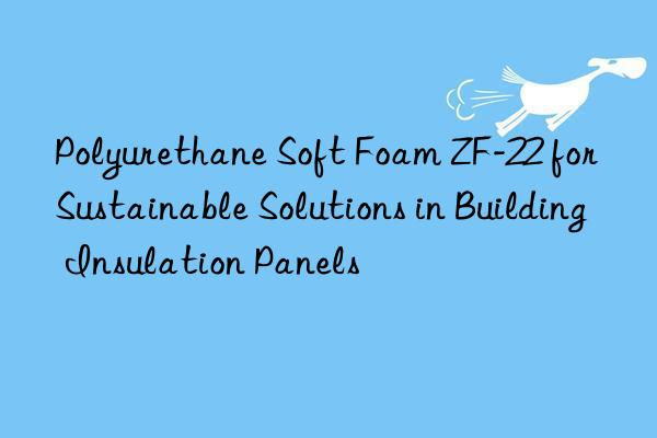 polyurethane soft foam zf-22 for sustainable solutions in building insulation panels