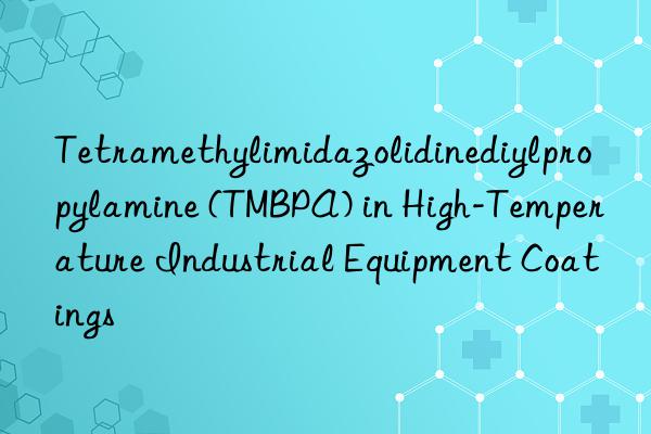 tetramethylimidazolidinediylpropylamine (tmbpa) in high-temperature industrial equipment coatings
