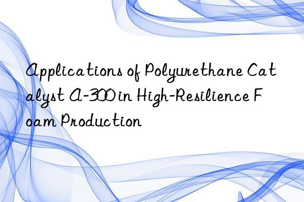 applications of polyurethane catalyst a-300 in high-resilience foam production