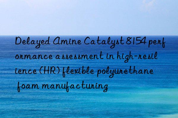 delayed amine catalyst 8154 performance assessment in high-resilience (hr) flexible polyurethane foam manufacturing